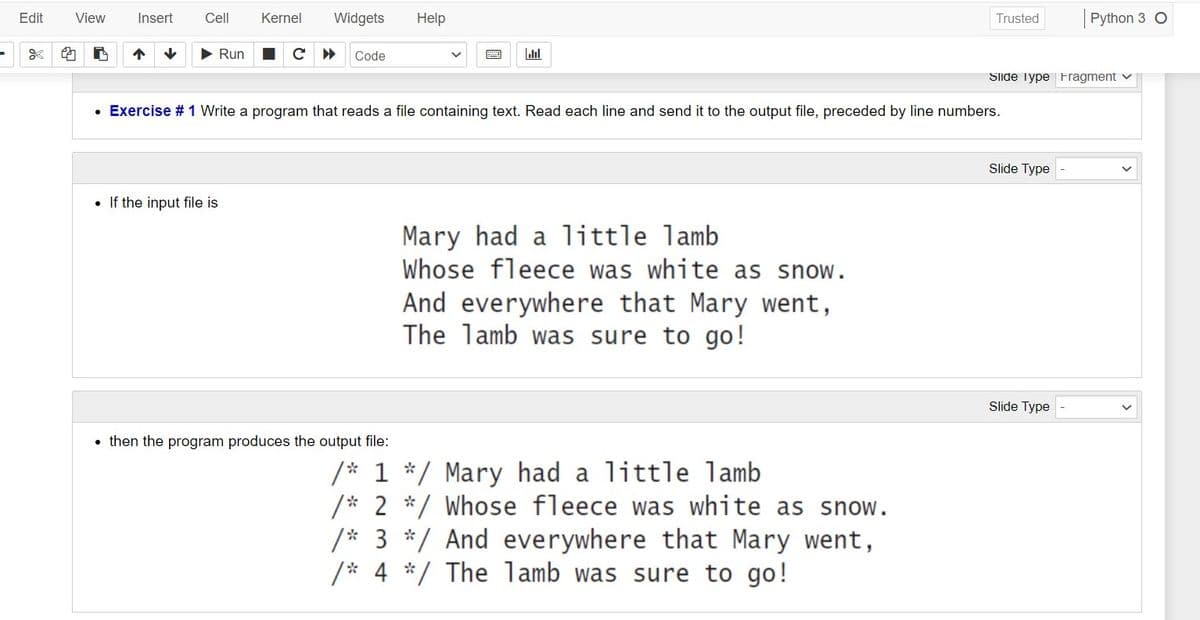 Edit
View
Insert
Cell
Kernel
Widgets
Help
Trusted
Python 3 O
* 的
Run
Code
Slide Type Fragment v
• Exercise # 1 Write a program that reads a file containing text. Read each line and send it to the output file, preceded by line numbers.
Slide Type
• If the input file is
Mary had a little lamb
Whose fleece was white as snow.
And everywhere that Mary went,
The lamb was sure to go!
Slide Type
• then the program produces the output file:
/* 1 */ Mary had a little lamb
/* 2 */ Whose fleece was white as snow.
/* 3 */ And everywhere that Mary went,
/* 4 */ The lamb was sure to go!
