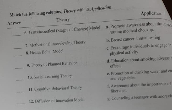 Match the following columns; Theory with its Application.
Answer
Theory
-
Application
6. Transtheoretical (Stages of Change) Model a. Promote awareness about the impor
routine medical checkup.
b. Breast cancer annual testing
c. Encourage individuals to engage in
physical activity
7. Motivational Interviewing Theory
8. Health Belief Model
9. Theory of Planned Behavior
10. Social Learning Theory
11. Cognitive-Behavioral Theory
12. Diffusion of Innovation Model
d. Education about smoking adverse H
effects.
e. Promotion of drinking water and ea
and vegetables
f. Awareness about the importance of
fiber diet.
g. Counseling a teenager with anorexia