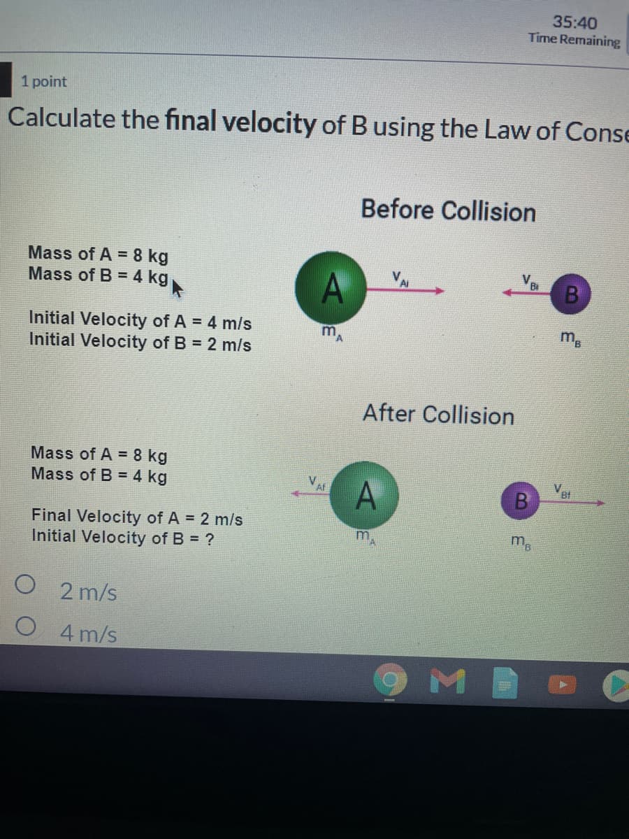 35:40
Time Remaining
1 point
Calculate the final velocity of B using the Law of Conse
Before Collision
Mass of A = 8 kg
Mass of B = 4 kg
V.
Ai
Bi
B
Initial Velocity of A = 4 m/s
Initial Velocity of B = 2 m/s
m
After Collision
Mass of A = 8 kg
Mass of B = 4 kg
V.
Bt
Final Velocity of A = 2 m/s
Initial Velocity of B = ?
m,
O 2 m/s
O 4m/s
