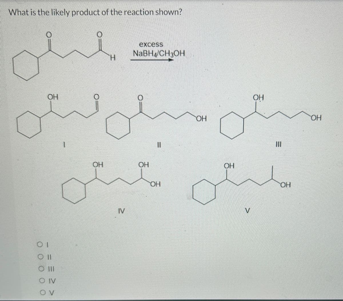 What is the likely product of the reaction shown?
لیلی
OH
01
0 ||
O |||
CO IV
OV
1
excess
NaBHA/CHJOH
IV
11
OH
OH
OH
OH
ملیٹی میشی
مسكن
III
OH