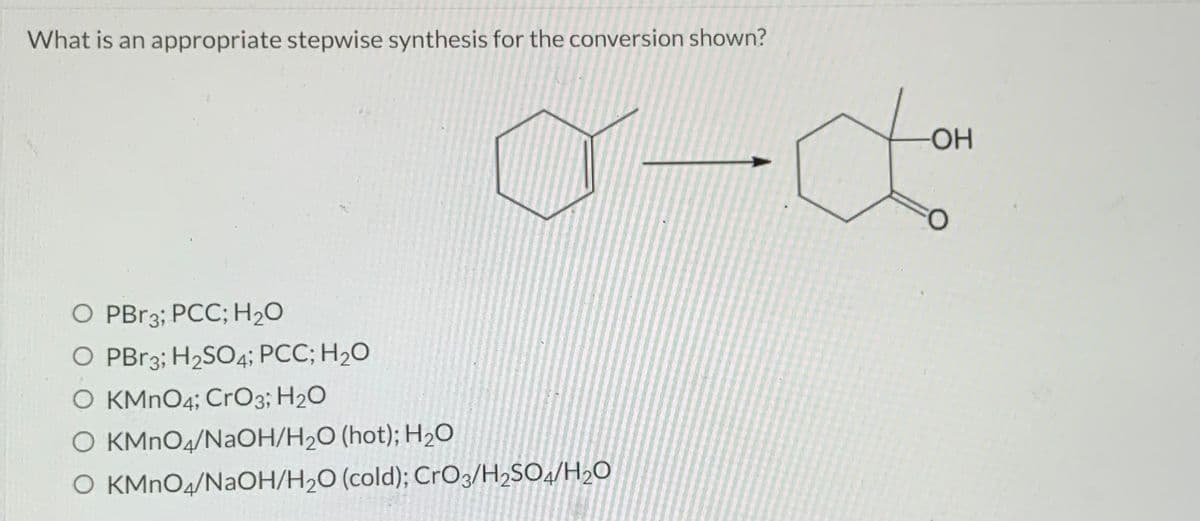 What is an appropriate stepwise synthesis for the conversion shown?
a-do
O PBr3; PCC; H₂O
O PBr3; H₂SO4; PCC; H₂O
O KMnO4; CrO3; H₂O
O KMnO4/NaOH/H₂O (hot); H₂O
O KMnO4/NaOH/H₂O (cold); CrO3/H₂SO4/H₂O
-OH
O