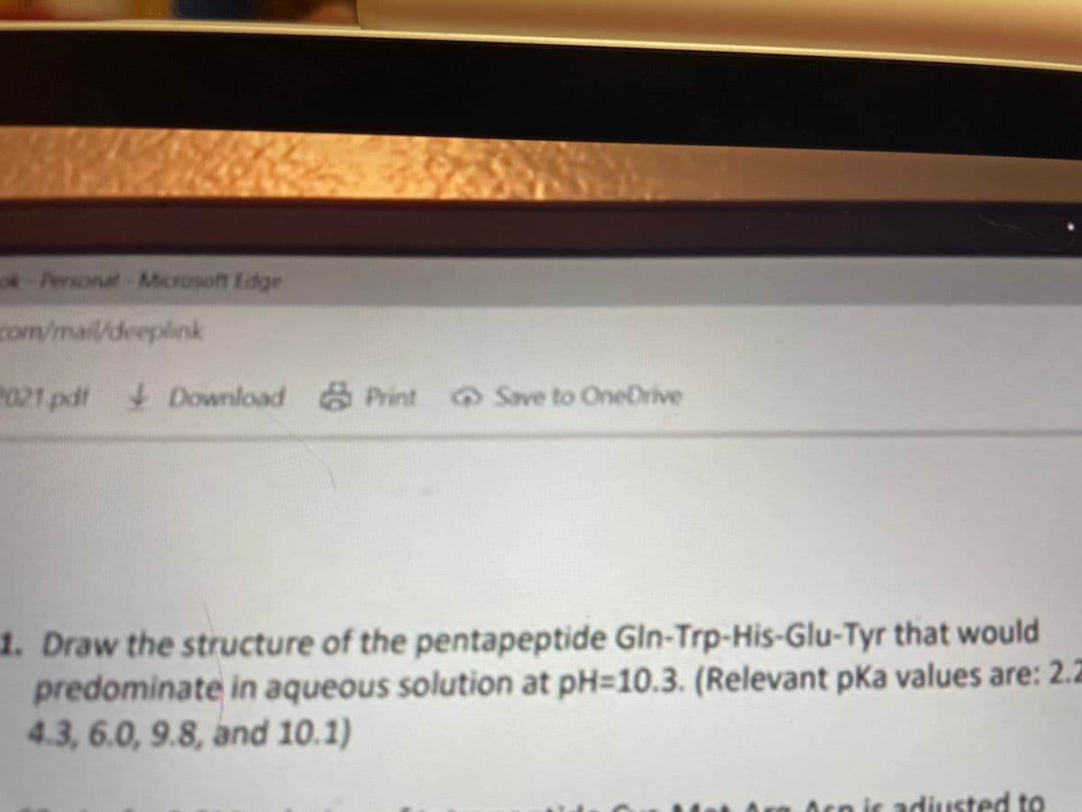 ok-Personal Microsoft Edge
com/maildeeplink
021 pdt
Download Print Save to OneDrive
1. Draw the structure of the pentapeptide Gln-Trp-His-Glu-Tyr that would
predominate in aqueous solution at pH3D10.3. (Relevant pka values are: 2.2
4.3, 6.0, 9.8, and 10.1)
Acp is adiusted to
