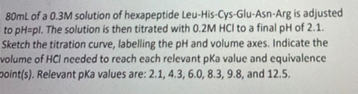 80mL of a 0.3M solution of hexapeptide Leu-His-Cys-Glu-Asn-Arg is adjusted
to pH=pl. The solution is then titrated with 0.2M HCI to a final pH of 2.1.
Sketch the titration curve, labelling the pH and volume axes. Indicate the
volume of HCl needed to reach each relevant pKa value and equivalence
point(s). Relevant pka values are: 2.1, 4.3, 6.0, 8.3, 9.8, and 12.5.
