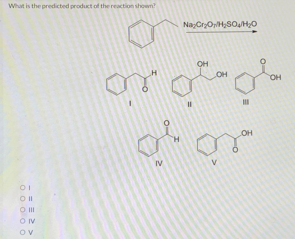 What is the predicted product of the reaction shown?
ОТ
O II
O |||
O IV
OV
Н
Na2Cr2O7/H2SO4/H2O
IV
||
ОН
ОН
овог
H
V
Ш
OH
ОН