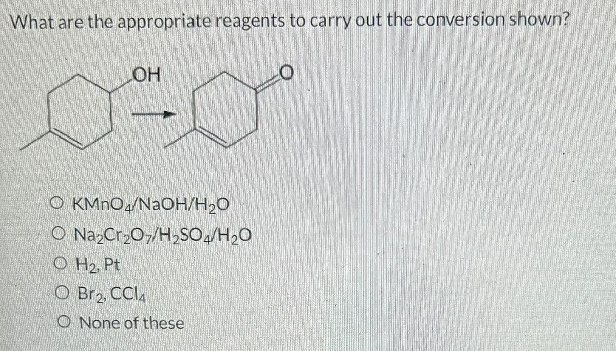 What are the appropriate reagents to carry out the conversion shown?
LOH
0-0
OKMnO4/NaOH/H₂O
O Na₂Cr₂O7/H2SO4/H₂O
OH₂, Pt
O Br2, CCl4
None of these