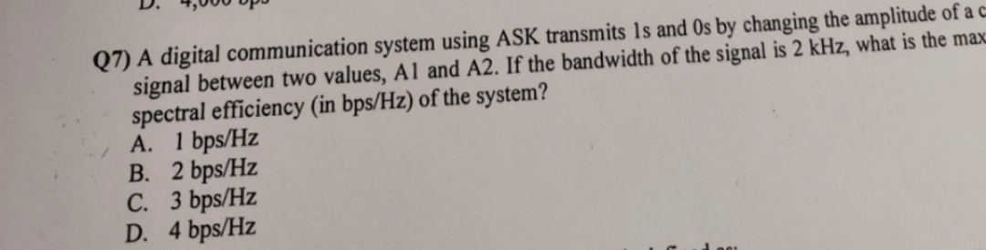 Q7) A digital communication system using ASK transmits Is and Os by changing the amplitude of a c
signal between two values, A1 and A2. If the bandwidth of the signal is 2 kHz, what is the max
spectral efficiency (in bps/Hz) of the system?
A. 1 bps/Hz
B. 2 bps/Hz
C.
3 bps/Hz
D. 4 bps/Hz