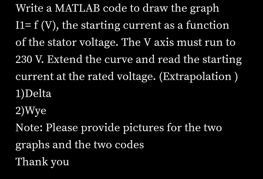 Write a MATLAB code to draw the graph
I1= f (V), the starting current as a function
of the stator voltage. The V axis must run to
230 V. Extend the curve and read the starting
current at the rated voltage. (Extrapolation)
1)Delta
2)Wye
Note: Please provide pictures for the two
graphs and the two codes
Thank you