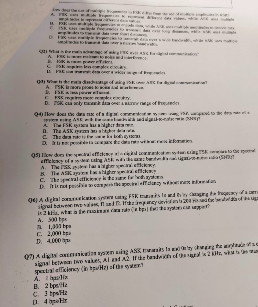 dow does the use of multiple frequencies in FSK differ from the use of multiple amplitudes in ASK?
A. FSK uses multiple frequencies to represent different data values, while ASK uses multiple
amplitudes to represent different data values.
B.
C.
D.
FSK uses multiple frequencies to encode data, while ASK uses multiple amplitudes to decode data.
FSK uses multiple frequencies to transmit data over long distances, while ASK uses multiple
amplitudes to transmit data over short distances.
FSK uses multiple frequencies to transmit data over a wide bandwidth, while ASK uses multiple
amplitudes to transmit data over a narrow bandwidth.
Q2) What is the main advantage of using FSK over ASK for digital communication?
A.
FSK is more resistant to noise and interference.
B.
FSK is more power efficient.
C. FSK requires less complex circuitry.
D. FSK can transmit data over a wider range of frequencies.
Q3) What is the main disadvantage of using FSK over ASK for digital communication?
FSK is more prone to noise and interference.
FSK is less power efficient.
A.
B.
C.
FSK requires more complex circuitry.
D. FSK can only transmit data over a narrow range of frequencies.
Q4) How does the data rate of a digital communication system using FSK compared to the data rate of a
system using ASK with the same bandwidth and signal-to-noise ratio (SNR)?
A. The FSK system has a higher data rate.
B. The ASK system has a higher data rate.
C. The data rate is the same for both systems.
D. It is not possible to compare the data rate without more information.
Q5) How does the spectral efficiency of a digital communication system using FSK compare to the spectral
efficiency of a system using ASK with the same bandwidth and signal-to-noise ratio (SNR)?
A. The FSK system has a higher spectral efficiency.
B. The ASK system has a higher spectral efficiency.
C. The spectral efficiency is the same for both systems.
D. It is not possible to compare the spectral efficiency without more information
Q6) A digital communication system using FSK transmits Is and Os by changing the frequency of a carri
signal between two values, fl and f2. If the frequency deviation is 200 Hz and the bandwidth of the sign
is 2 kHz, what is the maximum data rate (in bps) that the system can support?
A. 500 bps
B. 1,000 bps
C. 2,000 bps
D. 4,000 bps
Q7) A digital communication system using ASK transmits Is and Os by changing the amplitude of a c
signal between two values, A1 and A2. If the bandwidth of the signal is 2 kHz, what is the max
spectral efficiency (in bps/Hz) of the system?
A. 1 bps/Hz
B. 2 bps/Hz
C. 3 bps/Hz
D. 4 bps/Hz
dos:
