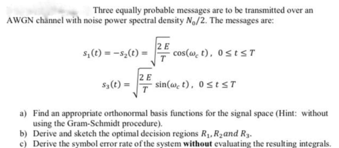 Three equally probable messages are to be transmitted over an
AWGN channel with noise power spectral density No/2. The messages are:
2 E
cos(w, t), 0stsT
s,(t) = -s,(t) =
T
2 E
S3(t) =
sin(@, t), 0stsT
a) Find an appropriate orthonormal basis functions for the signal space (Hint: without
using the Gram-Schmidt procedure).
b) Derive and sketch the optimal decision regions R1, R2and R3.
c) Derive the symbol error rate of the system without evaluating the resulting integrals.
