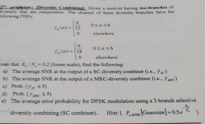 07: e sT (Diversity Combining) Given a receiver having two-branches of
Eversity that are independent. The channel of these diversity branches have the
ollowing POFs:
Osas8
f (a) -32
elsewhere
Osas6
fa (a)=<18
elsewhere
Even that E,/N,= 0.2 (linear scale), find the following:
3) The average SNR at the output of a SC-diversity combiner (i.e., 7 sc)
b) The average SNR at the output of a MRC-diversity combiner (i.e., 7MRC)
c) Prob. (7sc 5)
d) Prob. (7nc 5)
e) The average error probability for DPSK modulation using a 2-branch selective
diversity combining (SC combiner).
Hint:{ PDFSK Gaussian]=0.5e
%3D
