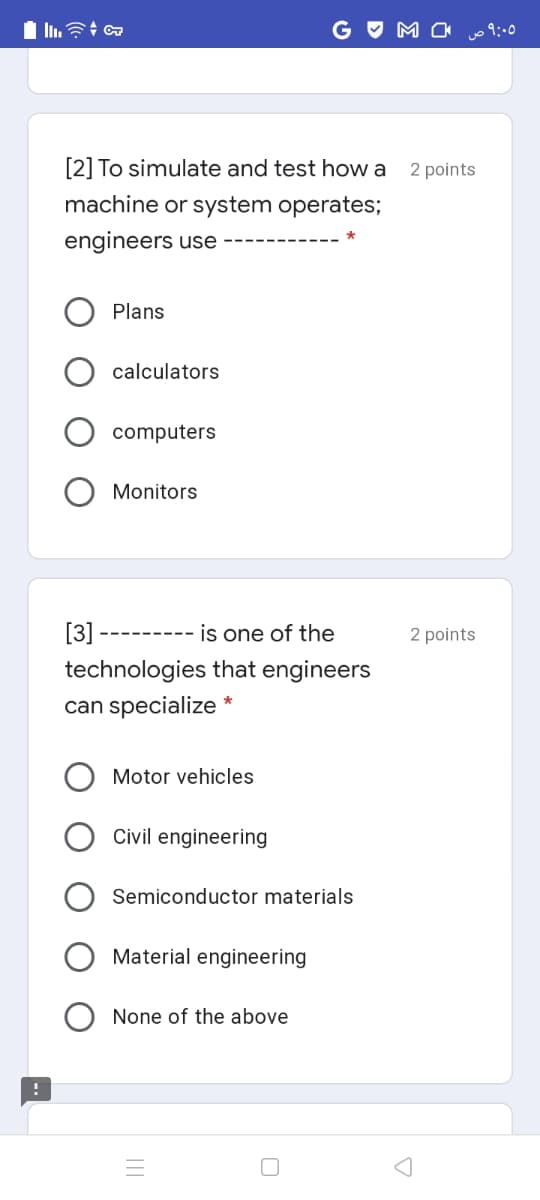 G O M O 9:0
[2] To simulate and test how a
2 points
machine or system operates;
engineers use
Plans
calculators
computers
Monitors
[3]
is one of the
2 points
---- -----
technologies that engineers
can specialize *
Motor vehicles
Civil engineering
Semiconductor materials
Material engineering
None of the above
