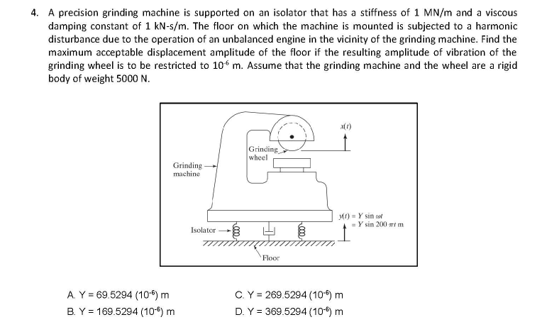 4. A precision grinding machine is supported on an isolator that has a stiffness of 1 MN/m and a viscous
damping constant of 1 kN-s/m. The floor on which the machine is mounted is subjected to a harmonic
disturbance due to the operation of an unbalanced engine in the vicinity of the grinding machine. Find the
maximum acceptable displacement amplitude of the floor if the resulting amplitude of vibration of the
grinding wheel is to be restricted to 106 m. Assume that the grinding machine and the wheel are a rigid
body of weight 5000 N.
Grinding
wheel
Grinding
machine
MI) = Y sin wl
= Y sin 200 Tt m
Isolator
777
Floor
A. Y = 69.5294 (106) m
B. Y = 169.5294 (10-6) m
C.Y = 269.5294 (10) m
D. Y = 369.5294 (106) m
