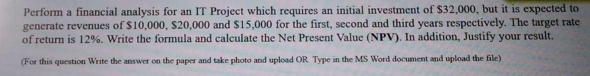 Perform a financial analysis for an IT Project which requires an initial investment of $32,000, but it is expected to
generate revenues of $10,000, $20,000 and $15,000 for the first, second and third years respectively. The target rate
of return is 12%. Write the formula and calculate the Net Present Value (NPV). In addition, Justify your result.
(For this question Write the answer on the paper and take photo and upload OR Type in the MS Word document and upload the file)
