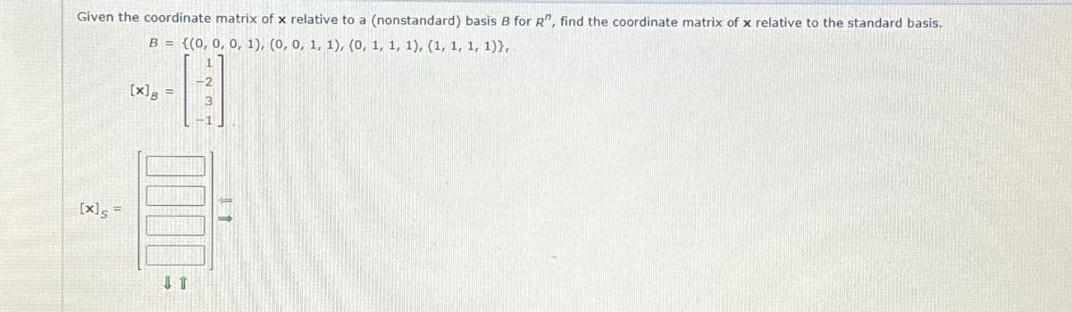 Given the coordinate matrix of x relative to a (nonstandard) basis B for R", find the coordinate matrix of x relative to the standard basis.
B={(0, 0, 0, 1), (0, 0, 1, 1), (0, 1, 1, 1), (1, 1, 1, 1)),
[x]B
2
[x]s=
It