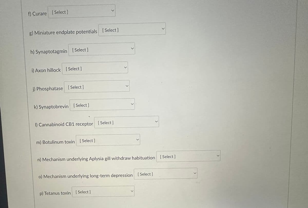 f) Curare [Select]
g) Miniature endplate potentials [Select]
h) Synaptotagmin [Select]
i) Axon hillock [Select]
j) Phosphatase [Select]
k) Synaptobrevin [Select]
1) Cannabinoid CB1 receptor [Select]
m) Botulinum toxin [Select]
>
n) Mechanism underlying Aplysia gill withdraw habituation [Select ]
o) Mechanism underlying long-term depression [Select]
p) Tetanus toxin [Select]
<
>