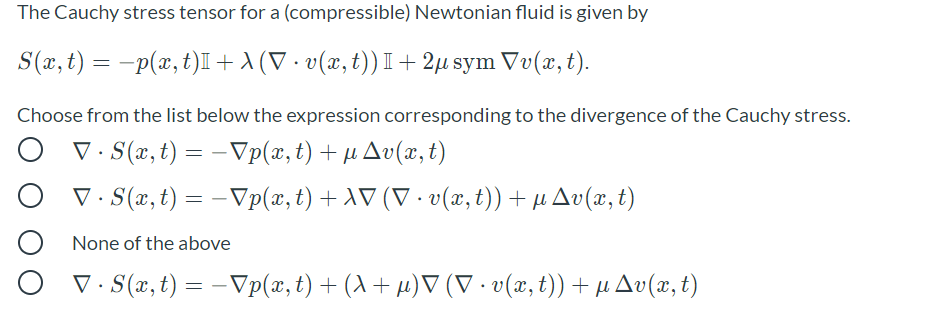 The Cauchy stress tensor for a (compressible) Newtonian fluid is given by
S(x, t) = -p(x, t)I+ A (V · v(x, t)) I+ 2µ sym Vv(x, t).
Choose from the list below the expression corresponding to the divergence of the Cauchy stress.
V. S(x, t) = - Vp(x,t) + µ Av(x, t)
|
V. S(x, t) = - Vp(x, t) + AV (V · v(x, t))+ µAv(x, t)
None of the above
V (x, t) = - Vp(x, t) + (A + µ)▼ (V · v(x, t)) + µ Av(x, t)
