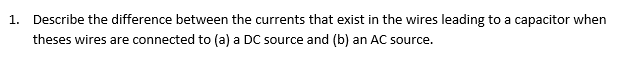 1. Describe the difference between the currents that exist in the wires leading to a capacitor when
theses wires are connected to (a) a DC source and (b) an AC source.
