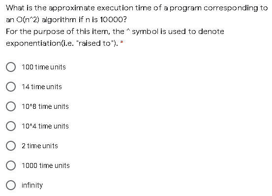 What is the approximate execution time of a program corresponding to
an O(n^2) algorithm if n is 10000?
For the purpose of this item, the ^ symbol is used to denote
exponentiation(i.e. "raised to"). *
100 time units
14 time units
10'8 time units
O 10*4 time units
O 2 time units
O 1000 time units
O infinity
