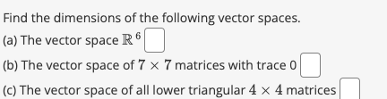 Find the
dimensions of the following vector spaces.
(a) The vector space R6
(b) The vector space of 7 x 7 matrices with trace 0
(c) The vector space of all lower triangular 4 x 4 matrices