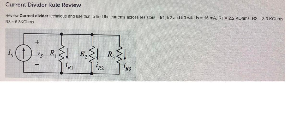 Review Current divider technique and use that to find the currents across resistors - Ir1, Ir2 and Ir3 with Is = 15 mA, R1 = 2.2 KOhms, R2 = 3.3 KOhms,
R3 = 6.8KOhms
Current Divider Rule Review
R2
R3
Vs
R3
R1
R2
