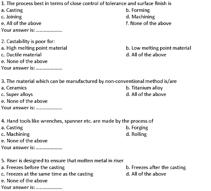 1. The process best in terms of close control of tolerance and surface finish is
a. Casting
c. Joining
e. All of the above
b. Forming
d. Machining
f. None of the above
Your answer is: .
2. Castability is poor for:
a. High melting point material
c. Ductile material
b. Low melting point material
d. All of the above
e. None of the above
Your answer is: .
3. The material which can be manufactured by non-conventional method is/are
b. Titanium alloy
a. Ceramics
c. Super alloys
d. All of the above
e. None of the above
Your answer is: .
4. Hand tools like wrenches, spanner etc. are made by the process of
a. Casting
c. Machining
e. None of the above
Your answer is: .
b. Forging
d. Rolling
5. Riser is designed to ensure that molten metal in riser
a. Freezes before the casting
c. Freezes at the same time as the casting
b. Freezes after the casting
d. All of the above
e. None of the above
Your answer is: .
