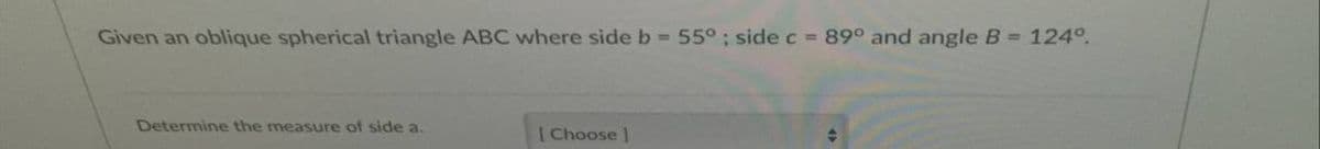 Given an oblique spherical triangle ABC where side b = 55° ; side c = 89° and angle B = 124°.
Determine the measure of side a.
[Choose]
