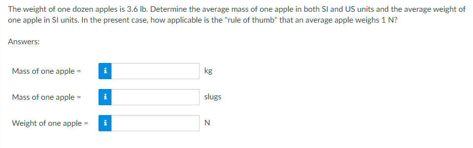 The weight of one dozen apples is 3.6 lb. Determine the average mass of one apple in both SI and US units and the average weight of
one apple in Sl units. In the present case, how applicable is the "rule of thumb" that an average apple weighs 1 N?
Answers:
Mass of one apple =
i
kg
i
Mass of one apple =
Weight of one apple = i
slugs
N