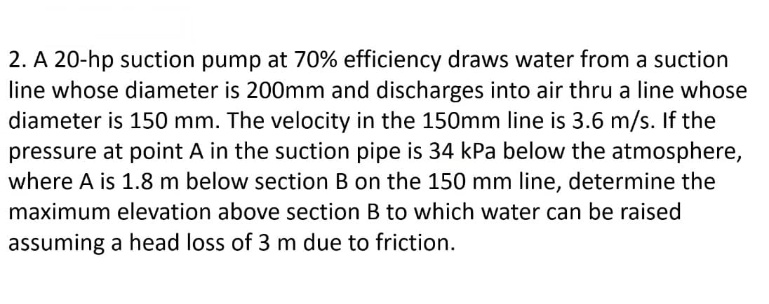 2. A 20-hp suction pump at 70% efficiency draws water from a suction
line whose diameter is 200mm and discharges into air thru a line whose
diameter is 150 mm. The velocity in the 150mm line is 3.6 m/s. If the
pressure at point A in the suction pipe is 34 kPa below the atmosphere,
where A is 1.8 m below section B on the 150 mm line, determine the
maximum elevation above section B to which water can be raised
assuming a head loss of 3 m due to friction.