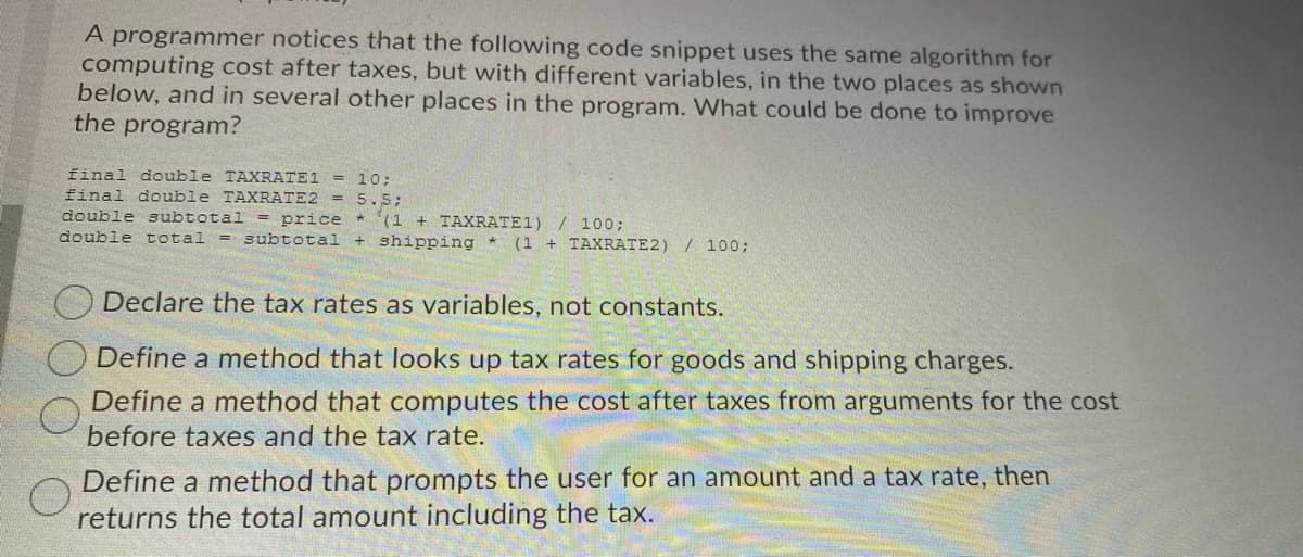 A programmer notices that the following code snippet uses the same algorithm for
computing cost after taxes, but with different variables, in the two places as shown
below, and in several other places in the program. What could be done to improve
the program?
final double TAXRATE1
= 10;
final double TAXRATE2 = 5.5;
double subtotal
*(1 + TAXRATE1) / 100;
+ shipping *
= price
double total
= subtotal
(1 + TAXRATE2) / 100;
O Declare the tax rates as variables, not constants.
Define a method that looks up tax rates for goods and shipping charges.
Define a method that computes the cost after taxes from arguments for the cost
before taxes and the tax rate.
Define a method that prompts the user for an amount and a tax rate, then
returns the total amount including the tax.
