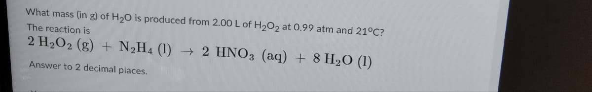 What mass (in g) of H₂O is produced from 2.00 L of H₂O2 at 0.99 atm and 21°C?
The reaction is
2 H₂O2 (g) + N₂H4 (1)→ 2 HNO3 (aq) + 8 H₂O (1)
Answer to 2 decimal places.