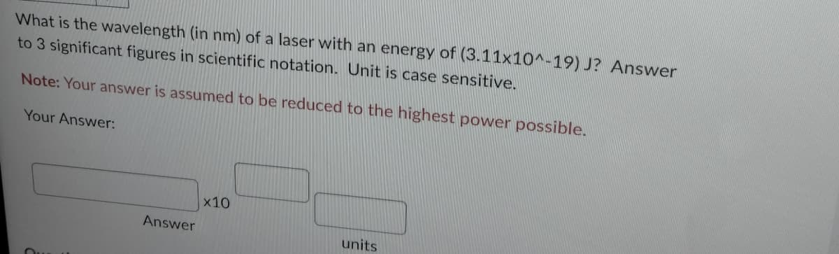 What is the wavelength (in nm) of a laser with an energy of (3.11x10^-19) J? Answer
to 3 significant figures in scientific notation. Unit is case sensitive.
Note: Your answer is assumed to be reduced to the highest power possible.
Your Answer:
Answer
x10
units