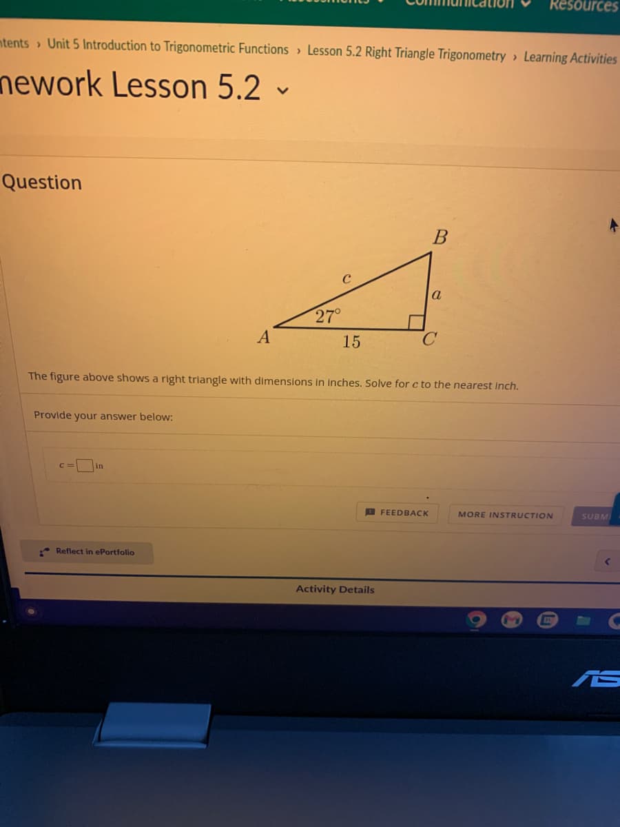 ntents> Unit 5 Introduction to Trigonometric Functions Lesson 5.2 Right Triangle Trigonometry Learning Activities
nework Lesson 5.2 -
Question
Provide your answer below:
c = in
A
Reflect in ePortfolio
27°
15
The figure above shows a right triangle with dimensions in inches. Solve for c to the nearest inch.
Activity Details
B
FEEDBACK
a
Resources
MORE INSTRUCTION
SUBM
▸