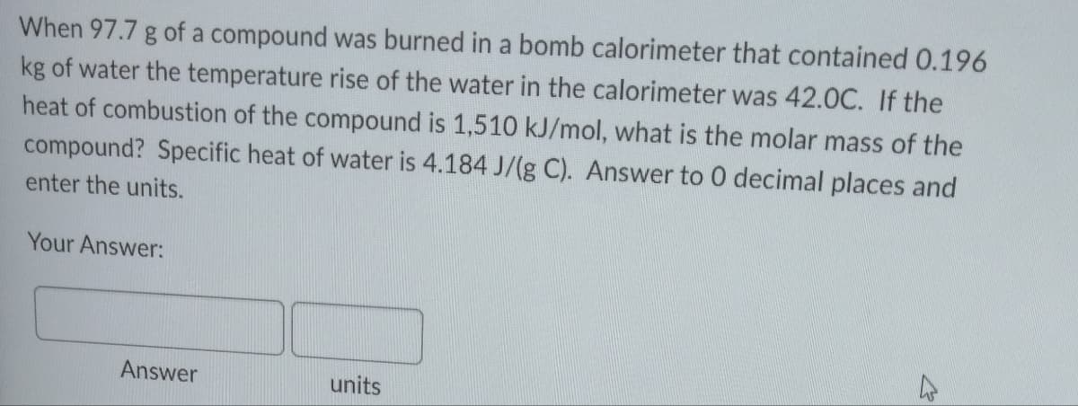 When 97.7 g of a compound was burned in a bomb calorimeter that contained 0.196
kg of water the temperature rise of the water in the calorimeter was 42.0C. If the
heat of combustion of the compound is 1,510 kJ/mol, what is the molar mass of the
compound? Specific heat of water is 4.184 J/(g C). Answer to 0 decimal places and
enter the units.
Your Answer:
Answer
units