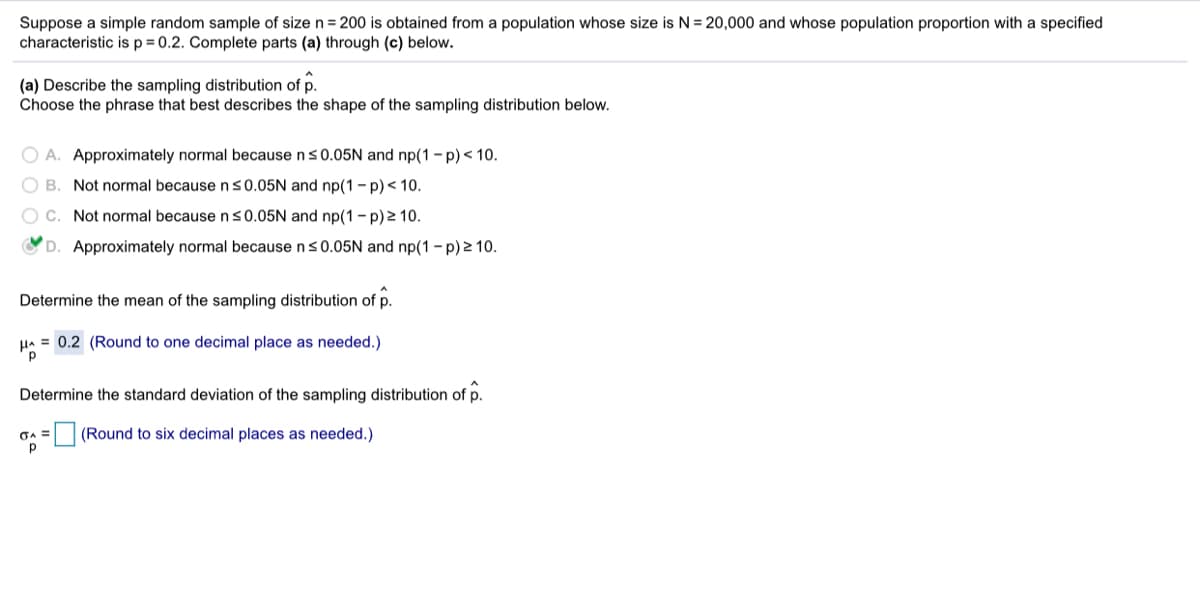 Suppose a simple random sample of size n = 200 is obtained from a population whose size is N = 20,000 and whose population proportion with a specified
characteristic isp=D0.2. Complete parts (a) through (c) below.
(a) Describe the sampling distribution of p.
Choose the phrase that best describes the shape of the sampling distribution below.
O A. Approximately normal because ns0.05N and np(1 - p)< 10.
O B. Not normal becausens0.05N and np(1- p)< 10.
O C. Not normal because ns0.05N and np(1-p)2 10.
OD. Approximately normal because ns0.05N and np(1 - p) 2 10.
Determine the mean of the sampling distribution of p.
HA = 0.2 (Round to one decimal place as needed.)
Determine the standard deviation of the sampling distribution of p.
GA =
(Round to six decimal places as needed.)
