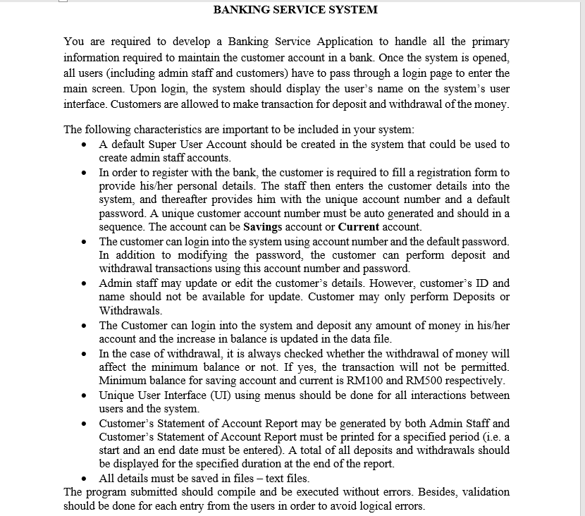 BANKING SERVICE SYSTEM
You are required to develop a Banking Service Application to handle all the primary
information required to maintain the customer account in a bank. Once the system is opened,
all users (including admin staff and customers) have to pass through a login page to enter the
main screen. Upon login, the system should display the user's name on the system's user
interface. Customers are allowed to make transaction for deposit and withdrawal of the money.
The following characteristics are important to be included in your system:
• A default Super User Account should be created in the system that could be used to
create admin staff accounts.
• In order to register with the bank, the customer is required to fill a registration form to
provide his/her personal details. The staff then enters the customer details into the
system, and thereafter provides him with the unique account number and a default
password. A unique customer account number must be auto generated and should in a
sequence. The account can be Savings account or Current account.
The customer can login into the system using account number and the default password.
In addition to modifying the password, the customer can perform deposit and
withdrawal transactions using this account number and password.
Admin staff may update or edit the customer's details. However, customer's ID and
name should not be available for update. Customer may only perform Deposits or
Withdrawals.
• The Customer can login into the system and deposit any amount of money in his/her
account and the increase in balance is updated in the data file.
• In the case of withdrawal, it is always checked whether the withdrawal of money will
affect the minimum balance or not. If yes, the transaction will not be permitted.
Minimum balance for saving account and current is RM100 and RM500 respectively.
• Unique User Interface (UI) using menus should be done for all interactions between
users and the system.
Customer's Statement of Account Report may be generated by both Admin Staff and
Customer's Statement of Account Report must be printed for a specified period (i.e. a
start and an end date must be entered). A total of all deposits and withdrawals should
be displayed for the specified duration at the end of the report.
All details must be saved in files – text files.
The program submitted should compile and be executed without errors. Besides, validation
should be done for each entry from the users in order to avoid logical errors.
