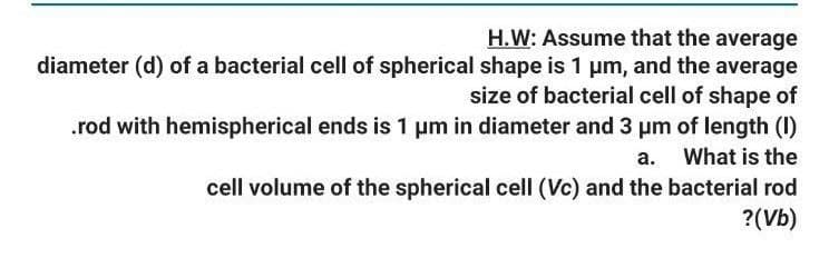 H.W: Assume that the average
diameter (d) of a bacterial cell of spherical shape is 1 um, and the average
size of bacterial cell of shape of
.rod with hemispherical ends is 1 um in diameter and 3 pm of length (I)
a. What is the
cell volume of the spherical cell (Vc) and the bacterial rod
?(Vb)
