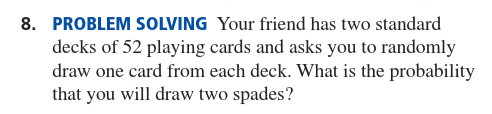 8. PROBLEM SOLVING Your friend has two standard
decks of 52 playing cards and asks you to randomly
draw one card from each deck. What is the probability
that you will draw two spades?