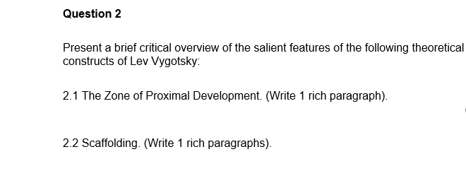 Question 2
Present a brief critical overview of the salient features of the following theoretical
constructs of Lev Vygotsky:
2.1 The Zone of Proximal Development. (Write 1 rich paragraph).
2.2 Scaffolding. (Write 1 rich paragraphs).