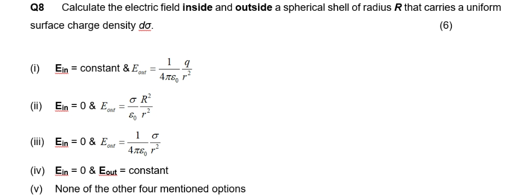 Q8 Calculate the electric field inside and outside a spherical shell of radius R that carries a uniform
surface charge density do.
(6)
(i)
Ein constant & E=
(ii) Ein = 0 & E=
(iii)
Ein = 0 & Eout =
o R²
E
1 σ
Απερ 7.2
1
Απερ
q
(iv) Ein = 0 & Eout = constant
(v) None of the other four mentioned options