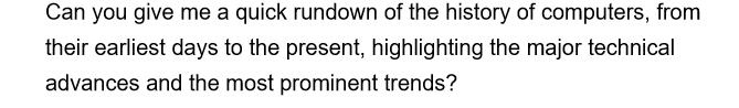 Can you give me a quick rundown of the history of computers, from
their earliest days to the present, highlighting the major technical
advances and the most prominent trends?