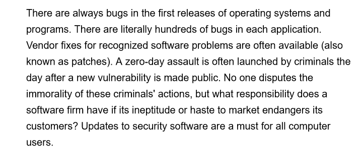 There are always bugs in the first releases of operating systems and
programs. There are literally hundreds of bugs in each application.
Vendor fixes for recognized software problems are often available (also
known as patches). A zero-day assault is often launched by criminals the
day after a new vulnerability is made public. No one disputes the
immorality of these criminals' actions, but what responsibility does a
software firm have if its ineptitude or haste to market endangers its
customers? Updates to security software are a must for all computer
users.