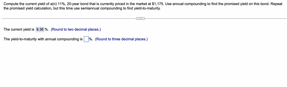 Compute the current yield of a(n) 11%, 20-year bond that is currently priced in the market at $1,175. Use annual compounding to find the promised yield on this bond. Repeat
the promised yield calculation, but this time use semiannual compounding to find yield-to-maturity.
The current yield is 9.36 %. (Round to two decimal places.)
The yield-to-maturity with annual compounding is%. (Round to three decimal places.)