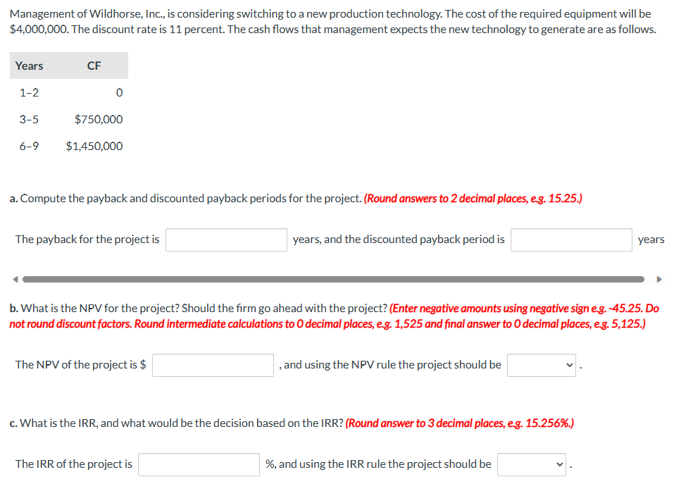 Management of Wildhorse, Inc., is considering switching to a new production technology. The cost of the required equipment will be
$4,000,000. The discount rate is 11 percent. The cash flows that management expects the new technology to generate are as follows.
Years
1-2
3-5
6-9
CF
0
$750,000
$1,450,000
a. Compute the payback and discounted payback periods for the project. (Round answers to 2 decimal places, e.g. 15.25.)
The payback for the project is
The NPV of the project is $
years, and the discounted payback period is
b. What is the NPV for the project? Should the firm go ahead with the project? (Enter negative amounts using negative sign e.g. -45.25. Do
not round discount factors. Round intermediate calculations to O decimal places, e.g. 1,525 and final answer to O decimal places, e.g. 5,125.)
The IRR of the project is
, and using the NPV rule the project should be
c. What is the IRR, and what would be the decision based on the IRR? (Round answer to 3 decimal places, e.g. 15.256%.)
years
%, and using the IRR rule the project should be