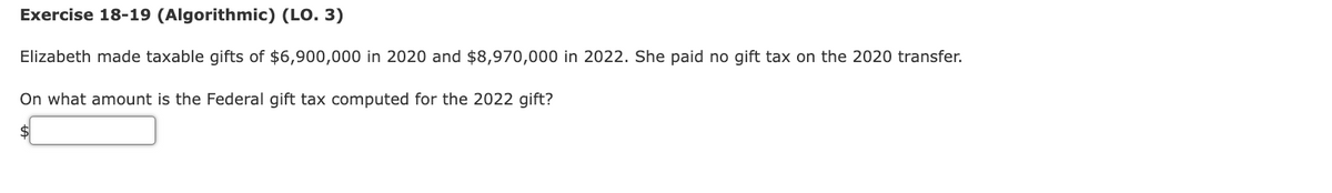 Exercise 18-19 (Algorithmic) (LO. 3)
Elizabeth made taxable gifts of $6,900,000 in 2020 and $8,970,000 in 2022. She paid no gift tax on the 2020 transfer.
On what amount is the Federal gift tax computed for the 2022 gift?