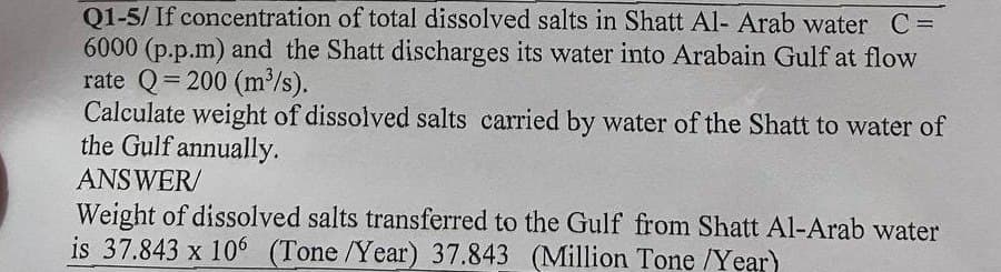 Q1-5/ If concentration of total dissolved salts in Shatt Al- Arab water C =
6000 (p.p.m) and the Shatt discharges its water into Arabain Gulf at flow
rate Q=200 (m³/s).
Calculate weight of dissolved salts carried by water of the Shatt to water of
the Gulf annually.
ANSWER/
Weight of dissolved salts transferred to the Gulf from Shatt Al-Arab water
is 37.843 x 106 (Tone /Year) 37.843 (Million Tone /Year)