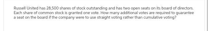 Russell United has 28,500 shares of stock outstanding and has two open seats on its board of directors.
Each share of common stock is granted one vote. How many additional votes are required to guarantee
a seat on the board if the company were to use straight voting rather than cumulative voting?