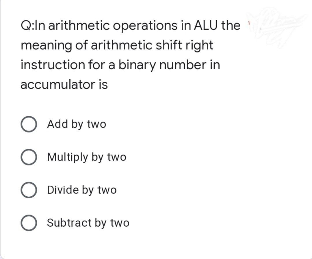 Q:In arithmetic operations in ALU the
meaning of arithmetic shift right
instruction for a binary number in
accumulator is
O Add by two
O Multiply by two
O Divide by two
O Subtract by two