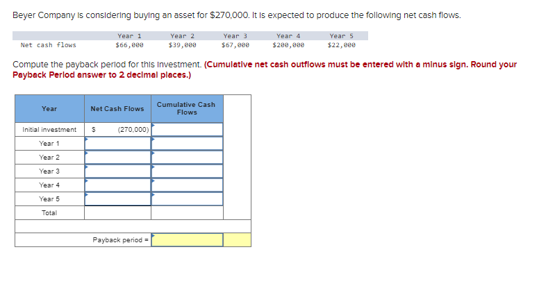 Beyer Company is considering buying an asset for $270,000. It is expected to produce the following net cash flows.
Year
Year 1
$66,000
Initial investment
Year 1
Year 2
Year 3
Year 4
Year 5
Total
Net Cash Flows
Net cash flows
Compute the payback period for this Investment. (Cumulative net cash outflows must be entered with a minus sign. Round your
Payback Perlod answer to 2 decimal places.)
$ (270,000)
Year 2
$39,000
Payback period =
Year 3
$67,000
Cumulative Cash
Flows
Year 4
$200,000
Year 5
$22,000