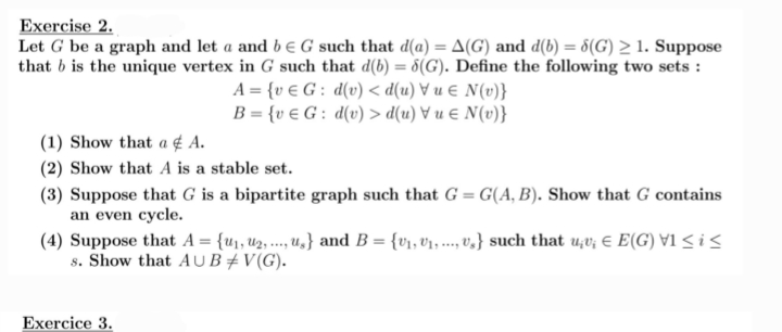 Exercise 2.
Let G be a graph and let a and be G such that d(a) = A(G) and d(b) = 8(G) > 1. Suppose
that b is the unique vertex in G such that d(b) = 5(G). Define the following two sets:
A = {vG: d(v) <d(u) = N(v)}
B = {v e G: d(v) > d(u) u € N(v)}
(1) Show that a A.
(2) Show that A is a stable set.
(3) Suppose that G is a bipartite graph such that G=G(A, B). Show that G contains
an even cycle.
****
(4) Suppose that A = {u₁, U₂, ..., u.} and B = {V₁, V₁, -, v,} such that u¡v; € E(G) V1 ≤ i ≤
s. Show that AUB‡V(G).
Exercice 3.