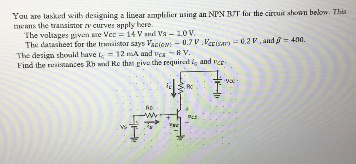 You are tasked with designing a linear amplifier using an NPN BJT for the circuit shown below. This
means the transistor iv curves apply here.
The voltages given are Vcc = 14 V and Vs = 1.0 V.
The datasheet for the transistor says VBE (ON) = 0.7 V,VCE (SAT) = 0.2 V, and ß = 400.
The design should have ic = 12 mA and VCE = 8 V.
Find the resistances Rb and Rc that give the required ic and VCE.
Vs
H
Rb
M
d
VBE
Rc
VCE
Vcc